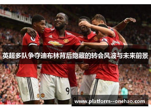 英超多队争夺迪布林背后隐藏的转会风波与未来前景