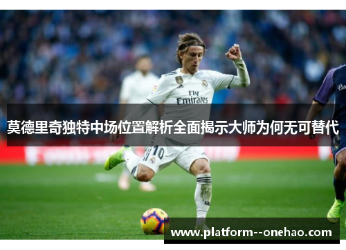 莫德里奇独特中场位置解析全面揭示大师为何无可替代