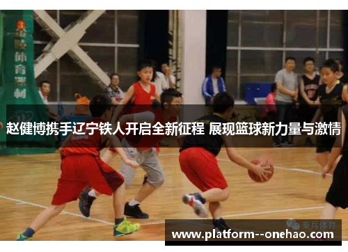 赵健博携手辽宁铁人开启全新征程 展现篮球新力量与激情