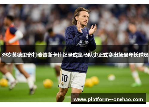 39岁莫德里奇打破普斯卡什纪录成皇马队史正式赛出场最年长球员